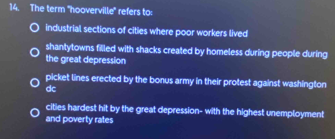 The term 'hooverville' refers to:
industrial sections of cities where poor workers lived
shantytowns filled with shacks created by homeless during people during
the great depression
picket lines erected by the bonus army in their protest against washington
dc
cities hardest hit by the great depression- with the highest unemployment
and poverty rates