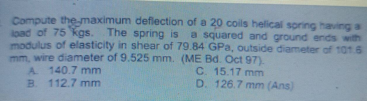 Compute the-maximum deflection of a 20 coils helical soring having a
load of 75 kgs. The spring is a squared and ground ends with
modulus of elasticity in shear of 79.84 GPa, outside diameter of 101.6
mm, wire diameter of 9.525 mm. (ME Bd. Oct 97)
A. 140.7 mm C. 15.17 mm
B. 112.7 mm D. 126.7 mm (Ans)