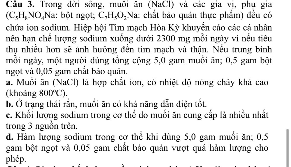 Trong đời sông, muôi ăn (NaCl) và các gia vị, phụ gia
(C_5H_8NO_4Na : bột ngọt; C_7H_5O_2 Na: chất bảo quản thực phầm) đều có
chứa ion sodium. Hiệp hội Tim mạch Hòa Kỳ khuyển cáo các cá nhân
hên hạn chế lượng sodium xuống dưới 2300 mg mỗi ngày vì nếu tiêu
thụ nhiều hơn sẽ ảnh hưởng đến tim mạch và thận. Nếu trung bình
mỗi ngày, một người dùng tổng cộng 5,0 gam muồi ăn; 0,5 gam bột
ngọt và 0,05 gam chất bảo quản.
a. Muồi ăn (NaCl) là hợp chất ion, có nhiệt độ nóng chảy khá cao
(khoảng 800°C).
b. Ở trạng thái rắn, muối ăn có khả năng dẫn điện tốt.
c. Khối lượng sodium trong cơ thể do muối ăn cung cấp là nhiều nhất
trong 3 nguồn trên.
d. Hàm lượng sodium trong cơ thể khi dùng 5,0 gam muối ăn; 0,5
gam bột ngọt và 0,05 gam chất bảo quản vượt quá hàm lượng cho
phép.