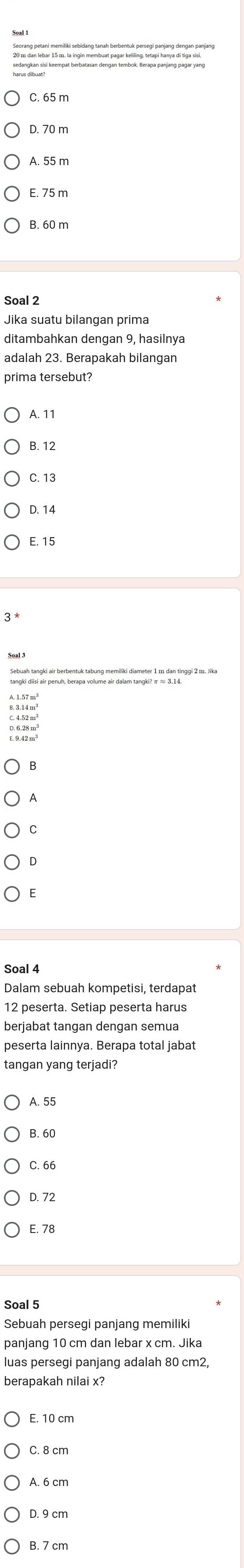 Seorang petani memiliki sebidang tanah berbentuk persegi panjang dengan panjang
harangian si keempat berbatasan dengan tembok. Berapa panjang pagar yan
D. 70 m
A. 55 m
E. 75 m
Soal 2
Jika suatu bilangan prima
ditambahkan dengan 9, hasilnya
adalah 23. Berapakah bilangan
prima tersebut?
A. 11
B. 12
C. 13
D. 14
E. 15
A
C
Soal 4
Dalam sebuah kompetisi, terdapat
berjabat tangan dengan semua
peserta lainnya. Berapa total jabat
A. 55
B. 60
C. 66
D. 72
E. 78
Soal 5
Sebuah persegi panjang memiliki
luas persegi panjang adalah 80 cm2,
berapakah nilai x?
E. 10 cm
C. 8 cm
D. 9 cm
B. 7 cm