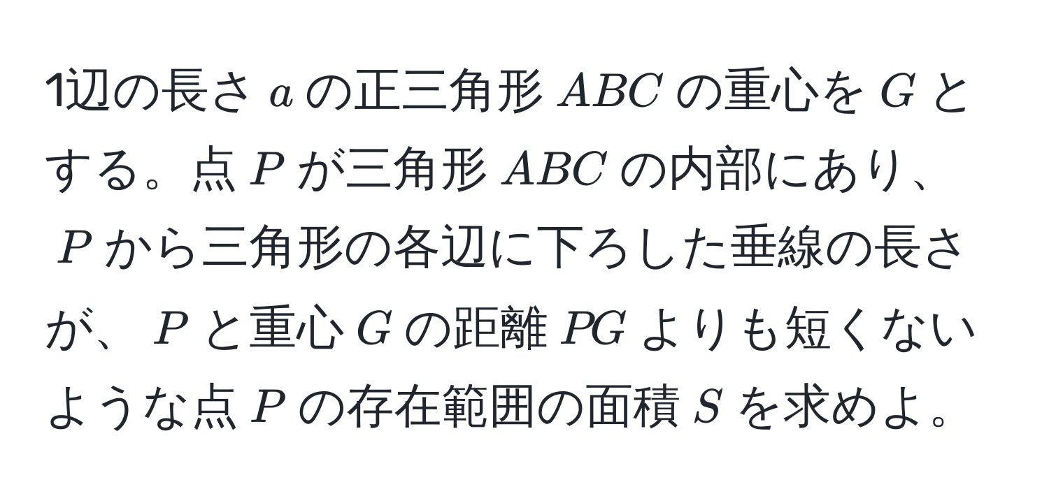 1辺の長さ$a$の正三角形$ABC$の重心を$G$とする。点$P$が三角形$ABC$の内部にあり、$P$から三角形の各辺に下ろした垂線の長さが、$P$と重心$G$の距離$PG$よりも短くないような点$P$の存在範囲の面積$S$を求めよ。