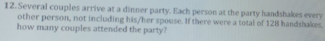 Several couples arrive at a dinner party. Each person at the party handshakes every 
other person, not including his/her spouse. If there were a total of 128 handshakes, 
how many couples attended the party?