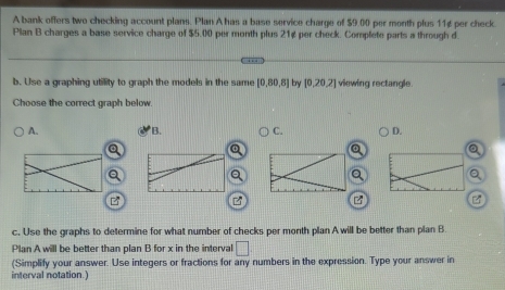 A bank offers two checking account plans. Plan A has a base service charge of $9.00 per month plus 11¢ per check.
Plan B charges a base service charge of $5.00 per month plus 21¢ per check. Complete parts a through d.
b. Use a graphing utility to graph the models in the same [0,80,8] bry [0,20,2] viewing rectangle
Choose the correct graph below.
A. B. C. D.
Q
B
c. Use the graphs to determine for what number of checks per month plan A will be better than plan B
Plan A will be better than plan B for x in the interval □ 
(Simplify your answer. Use integers or fractions for any numbers in the expression. Type your answer in
interval notation.)