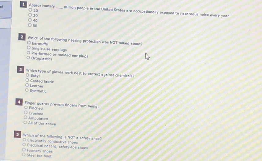 ol Approximately _million people in the United States are occupationally exposed to hazardous noise every year.
30
40
50
Which of the following hearing protection was NOT talked about?
Earmuffs
Single-use earplugs
Pre-formed or molded ear plugs
Ortoplastics
3 Which type of gloves work best to protect against chemicals?
Butyl
Coated fabric
Leather
Synthetic
Finger guards prevent fingers from being:
Pinched
Crushed
Amputated
All of the above
5 Which of the following is NOT a safety shoe?
Electrically conductive shoes
Electrical nazard, safety-toe shoes
Foundry shoes
Steel toe boot