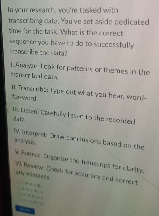 In your research, you're tasked with 
transcribing data. You've set aside dedicated 
time for the task. What is the correct 
sequence you have to do to successfully 
transcribe the data? 
1. Analyze: Look for patterns or themes in the 
transcribed data. 
II. Transcribe: Type out what you hear, word- 
for-word. 
III. Listen: Carefully listen to the recorded 
data. 
IV. Interpret: Draw conclusions based on the 
analysis. 
V. Format: Organize the transcript for clarity. 
VI. Review: Check for accuracy and correct 
any mistakes. 
II. iV. V. V. III. 1 
1 
.V. B 1 B 1. ;  3√ √. √
B — √ √i A W
Mcet Fogn