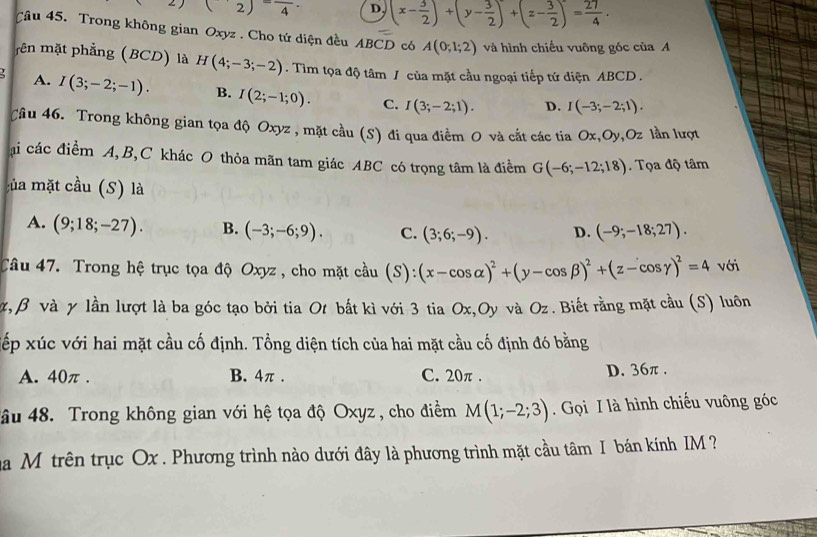 (2)=frac 4· D. (x- 3/2 )+(y- 3/2 )+(z- 3/2 )= 27/4 .
Câu 45. Trong không gian Oxyz . Cho tứ diện đều ABCD có A(0;1;2) và hình chiếu vuông góc của A
mên mặt phẳng (BCD) là H(4;-3;-2). Tìm tọa độ tâm / của mặt cầu ngoại tiếp tứ diện ABCD .
A. I(3;-2;-1). B. I(2;-1;0). C. I(3;-2;1). D. I(-3;-2;1).
Câu 46. Trong không gian tọa độ Oxyz , mặt cầu (S) đi qua điểm O và cắt các tia Ox,Oy,Oz lần lượt
ại các điểm A,B,C khác O thỏa mãn tam giác ABC có trọng tâm là điểm G(-6;-12;18). Tọa độ tâm
của mặt cầu (S) là
A. (9;18;-27). B. (-3;-6;9). C. (3;6;-9). D. (-9;-18;27).
Câu 47. Trong hệ trục tọa độ Oxyz , cho mặt cầu (S):(x-cos alpha )^2+(y-cos beta )^2+(z-cos gamma )^2=4 với
, β và γ lần lượt là ba góc tạo bởi tia Ot bắt kì với 3 tia Ox,Oy và Oz . Biết rằng mặt cầu (S) luôn
xếp xúc với hai mặt cầu cố định. Tổng diện tích của hai mặt cầu cố định đó bằng
A. 40π . B. 4π . C. 20π . D. 36π .
âu 48. Trong không gian với hệ tọa độ Oxyz , cho điểm M(1;-2;3) Gọi I là hình chiếu vuông góc
na M trên trục Ox . Phương trình nào dưới đây là phương trình mặt cầu tâm I bán kính IM  ?