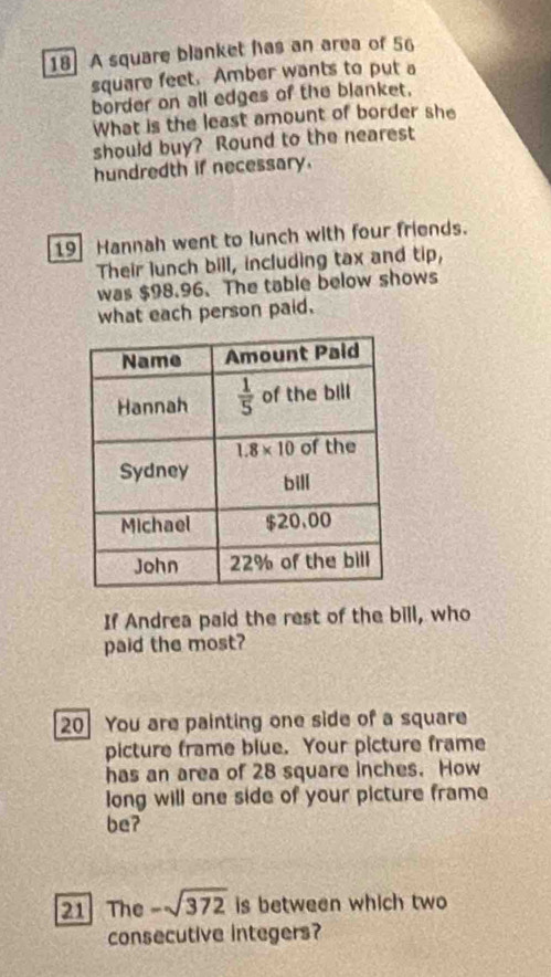 A square blanket has an area of 56
square feet. Amber wants to put a
border on all edges of the blanket.
What is the least amount of border she
should buy? Round to the nearest
hundredth if necessary.
19 Hannah went to lunch with four friends.
Their lunch bill, including tax and ap
was $98.96. The table below shows
what each person paid.
If Andrea paid the rest of the bill, who
paid the most?
20 You are painting one side of a square
picture frame blue. Your picture frame
has an area of 28 square inches. How
long will one side of your picture frame
be?
21 The -sqrt(372) is between which two
consecutive integers?