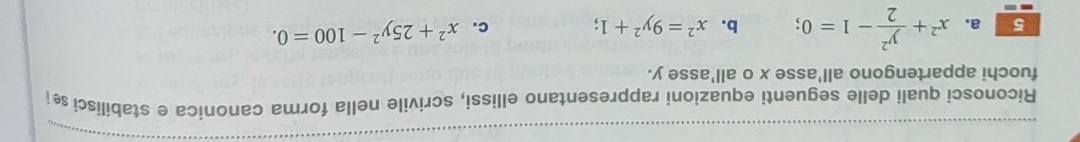 Riconosci quali delle seguenti equazioni rappresentano ellissi, scrivile nella forma canonica e stabilisci s 
fuochi appartengono all’asse x o all'asse y.
5 a. x^2+ y^2/2 -1=0 b. x^2=9y^2+1; c. x^2+25y^2-100=0.