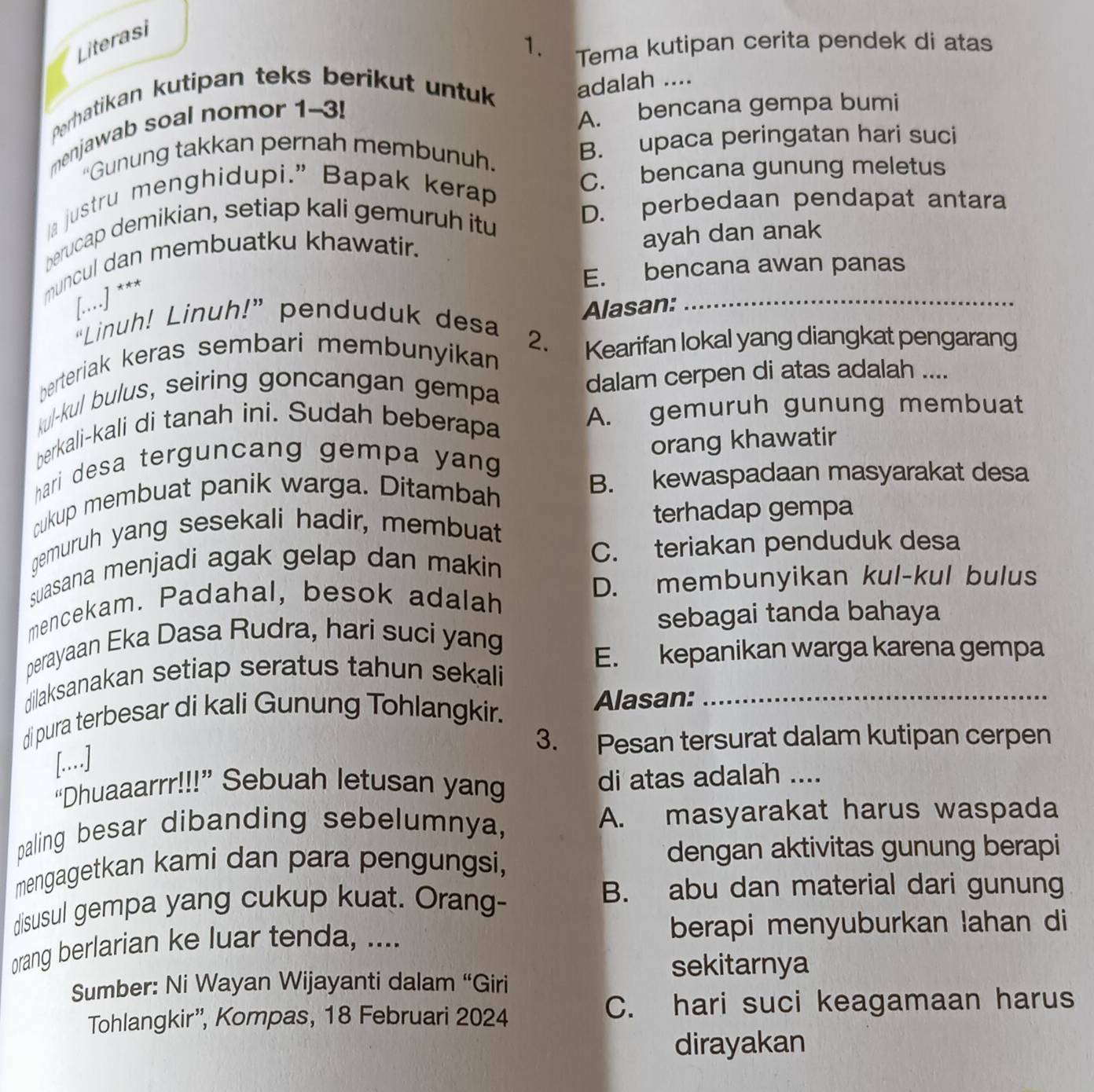 Literasi
1. Tema kutipan cerita pendek di atas
Perhatikan kutipan teks berikut untuk adalah ....
menjawab soal nomor 1-3!
A. bencana gempa bumi
“Gunung takkan pernah membunuh.
B. upaca peringatan hari suci
la justru menghidupi.” Bapak kerap
C. bencana gunung meletus
berucap demikian, setiap kali gemuruh itu
D. perbedaan pendapat antara
muncul dan membuatku khawatir._
ayah dan anak
E. bencana awan panas
[....] ***
Alasan:
“Linuh! Linuh!” penduduk desa
berteriak keras sembari membunyikan 2. Kearifan lokal yang diangkat pengarang
kul-kul bulus, seiring goncangan gempa
dalam cerpen di atas adalah ....
berkali-kali di tanah ini. Sudah beberapa
A. gemuruh gunung membuat
orang khawatir
hari desa terguncang gempa yang 
cukup membuat panik warga. Ditambah
B. kewaspadaan masyarakat desa
qemuruh yang sesekali hadir, membuat terhadap gempa
suasana menjadi agak gelap dan makin C. teriakan penduduk desa
mencekam. Padahal, besok adalah
D. membunyikan kul-kul bulus
sebagai tanda bahaya
perayaan Eka Dasa Rudra, hari suci yang
E. kepanikan warga karena gempa
dilaksanakan setiap seratus tahun sekali
di pura terbesar di kali Gunung Tohlangkir. Alasan:_
3. Pesan tersurat dalam kutipan cerpen
[..]
“Dhuaaarrr!!!” Sebuah letusan yang di atas adalah ....
paling besar dibanding sebelumnya, A. masyarakat harus waspada
mengagetkan kami dan para pengungsi, dengan aktivitas gunung berapi
disusul gempa yang cukup kuat. Orang-
B. abu dan material dari gunung
orang berlarian ke luar tenda, .... berapi menyuburkan lahan di
sekitarnya
Sumber: Ni Wayan Wijayanti dalam “Giri
Tohlangkir”, Kompas, 18 Februari 2024
C. hari suci keagamaan harus
dirayakan