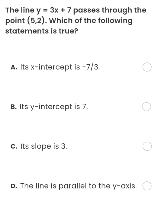 The line y=3x+7 passes through the
point (5,2). Which of the following
statements is true?
A. Its x-intercept is -7/3.
B. Its y-intercept is 7.
c. Its slope is 3.
D. The line is parallel to the y-axis.