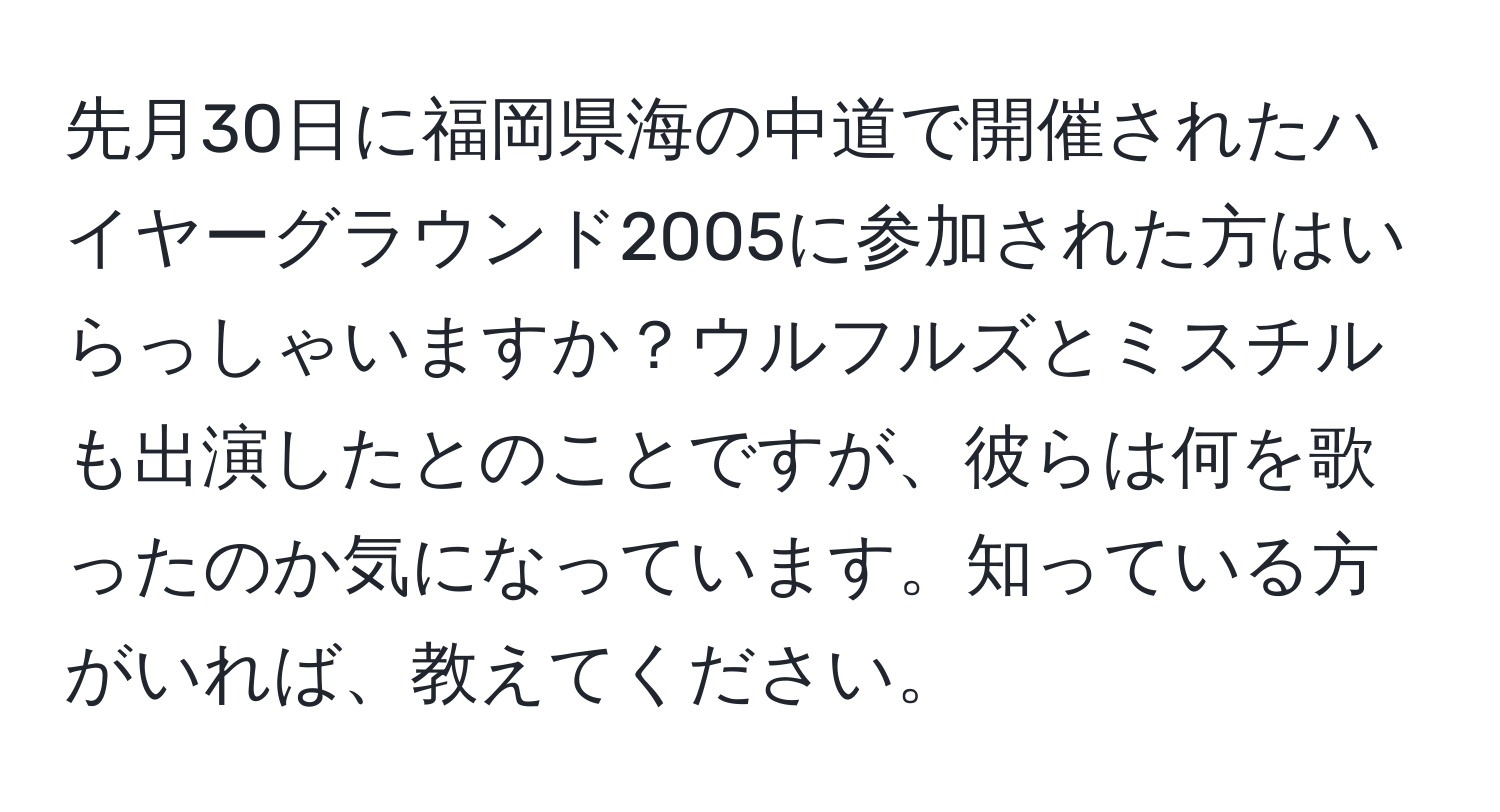 先月30日に福岡県海の中道で開催されたハイヤーグラウンド2005に参加された方はいらっしゃいますか？ウルフルズとミスチルも出演したとのことですが、彼らは何を歌ったのか気になっています。知っている方がいれば、教えてください。