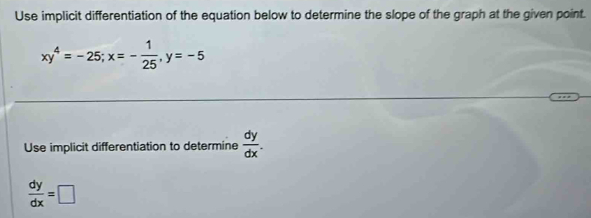 Use implicit differentiation of the equation below to determine the slope of the graph at the given point.
xy^4=-25; x=- 1/25 , y=-5
Use implicit differentiation to determine  dy/dx .
 dy/dx =□