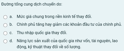 Đường tổng cung dịch chuyển do:
a. Mức giá chung trong nền kinh tế thay đổi.
b. Chính phủ tăng hay giảm các khoản đầu tư của chính phủ.
c. Thu nhập quốc gia thay đổi.
d. Năng lực sản xuất của quốc gia như vốn, tài nguyên, lao
động, kỹ thuật thay đổi về số lượng.