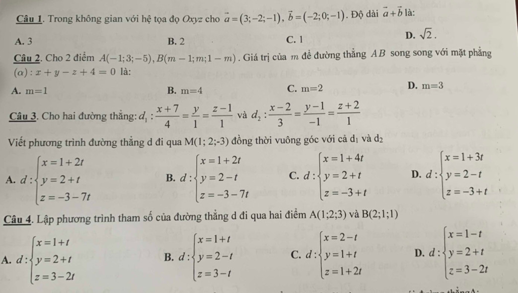 Trong không gian với hệ tọa đọ Oxyz cho vector a=(3;-2;-1),vector b=(-2;0;-1). Độ dài vector a+vector b là:
A. 3 B. 2 C. 1
D. sqrt(2).
Câu 2. Cho 2 điểm A(-1;3;-5),B(m-1;m;1-m). Giá trị của m đề đường thẳng AB song song với mặt phẳng
(α): x+y-z+4=0 là:
A. m=1 B. m=4
C. m=2
D. m=3
Câu 3. Cho hai đường thắng: d_1: (x+7)/4 = y/1 = (z-1)/1  và d_2: (x-2)/3 = (y-1)/-1 = (z+2)/1 
Viết phương trình đường thẳng d đi qua M(1;2;-3) đồng thời vuông góc với cả dị và d_2
A. d:beginarrayl x=1+2t y=2+t z=-3-7tendarray. d:beginarrayl x=1+2t y=2-t z=-3-7tendarray. C. d:beginarrayl x=1+4t y=2+t z=-3+tendarray. D. d:beginarrayl x=1+3t y=2-t z=-3+tendarray.
B.
Câu 4. Lập phương trình tham số của đường thẳng d đi qua hai điểm A(1;2;3) và B(2;1;1)
A. d:beginarrayl x=1+t y=2+t z=3-2tendarray. d:beginarrayl x=1+t y=2-t z=3-tendarray. d:beginarrayl x=2-t y=1+t z=1+2tendarray. D. d:beginarrayl x=1-t y=2+t z=3-2tendarray.
B.
C.