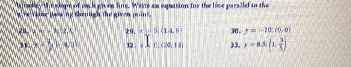 Identify the slope of each given line. Write an equation for the line parallel to the 
given line passing through the given point. 
28. x=-3;(2,0) 29. xequiv 5;(1.4,8) 30. y=-10;(0,0)
31. y= 2/3 ; (-4,3) 32. x=0;(20,14) 33. y=8.5; (1, 3/5 )