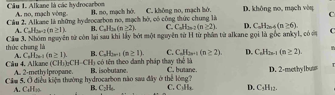 Alkane là các hydrocarbon
A. no, mạch vòng. B. no, mạch hở. C. không no, mạch hở. D. không no, mạch vòng.
C
Câu 2. Alkane là những hydrocarbon no, mạch hở, có công thức chung là
A. C_nH_2n+2(n≥ 1). B. C_nH_2n(n≥ 2). C. C_nH_2n-2(n≥ 2). D. C_nH_2n-6(n≥ 6). 
Câu 3. Nhóm nguyên tử còn lại sau khi lấy bớt một nguyên tử H từ phân tử alkane gọi là gốc ankyl, có còn C
thức chung là n
A. C_nH_2n-1(n≥ 1). B. C_nH_2n+1(n≥ 1). C. C_nH_2n+1(n≥ 2). D. C_nH_2n-1(n≥ 2). 
Câu 4. Alkane (CH_3)_2CH-CH_3 có tên theo danh pháp thay thế là
A. 2 -methylpropane. B. isobutane. C. butane. D. 2 -methylbutan n
Câu 5. Ở điều kiện thường hydrocarbon nào sau đây ở thể lỏng?
A. C_4H_10. B. C_2H_6. C. C_3H_8. D. C_5H_12.