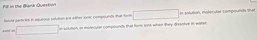 Fill in the Blank Question 
Solute particles in aqueous solution are either ionic compounds that form □ in solution, molecular compounds that 
exist as □ insolution , or molecular compounds that form ions when they dissolve in water.