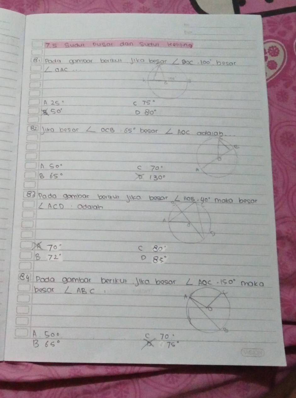 7s Sudut pusal dan sudul kolling
B: Pada gombor borlkur like bosan ∠ BOC· 100° bosar
∠ OAC..
A 25°
C 75°
50°
D 80°
Jiko besor ∠ OCB=65° begar ∠ AOC adaigh
8
A 50''
C 70° A
B 65°
130°
83 Pado gambar borlrur lika beear ∠ AOB=40° make besor
∠ ACD odaigh
A
a
70°
C 80°
B 72°
D 83°
84 Poda gambar berlkur Jika besar ∠ AOC· 150° maka
besor ∠ ABC=
A 5o0 70
B 65°
x 75°