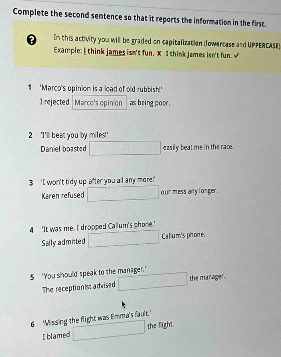 Complete the second sentence so that it reports the information in the first. 
In this activity you will be graded on capitalization (lowercase and UPPERCASE) 
Example: i think james isn't fun. × I think James isn't fun. √ 
1 'Marco's opinion is a load of old rubbish!' 
I rejected Marco's opinion as being poor. 
2 'I'll beat you by miles!' 
Daniel boasted □ easily beat me in the race. 
3 'I won't tidy up after you all any more!' 
Karen refused □ our mess any longer. 
4 'It was me. I dropped Callum's phone.' 
Sally admitted □ Callum's phone. 
5 'You should speak to the manager.' 
The receptionist advised □ the manager. 
6 'Missing the flight was Emma's fault.' 
I blamed □ the flight.