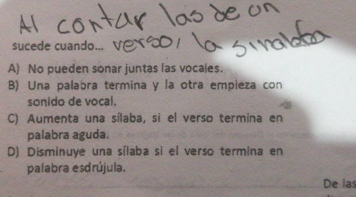 sucede cuando...
A) No pueden sonar juntas las vocales.
B) Una palabra termina y la otra empieza con
sonido de vocal,
C) Aumenta una sílaba, si el verso termina en
palabra aguda.
D) Disminuye una sílaba si el verso termina en
palabra esdrújula.
De las