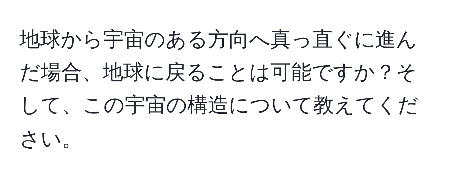 地球から宇宙のある方向へ真っ直ぐに進んだ場合、地球に戻ることは可能ですか？そして、この宇宙の構造について教えてください。