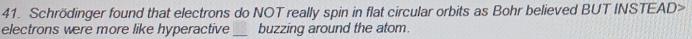 Schrödinger found that electrons do NOT really spin in flat circular orbits as Bohr believed BUT INSTEAD> 
electrons were more like hyperactive_ buzzing around the atom.