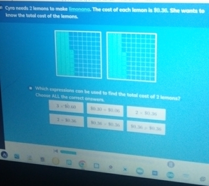 Cyra needs 2 lemons to make limonana. The cost of each lemon is $0.36. She wants to
know the total cost of the lemons.
Which expressions can be used to find the total cost of 2 lemons?
Choose ALL the correct answers.
3* $0.60 $0.30+$0.06 2* $0.36
2-80.36 80.36* 80.36 80.36/ 80.36