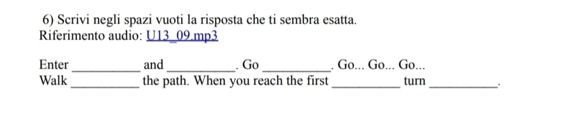 Scrivi negli spazi vuoti la risposta che ti sembra esatta. 
Riferimento audio: U13 09.mp3 
_ 
__ 
Enter and . Go . Go... Go... Go... 
Walk _the path. When you reach the first_ turn_ 
、 .