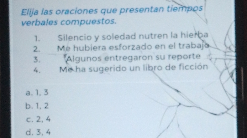 Elija las oraciones que presentan tiempos
verbales compuestos.
1. a Silencio y soledad nutren la hierba
2. Me hubiera esforzado en el trabajo
3. *Algunos entregaron su reporte
4. Me ha sugerido un libro de ficción
a. 1, 3
b. 1, 2
c. 2, 4
d. 3, 4