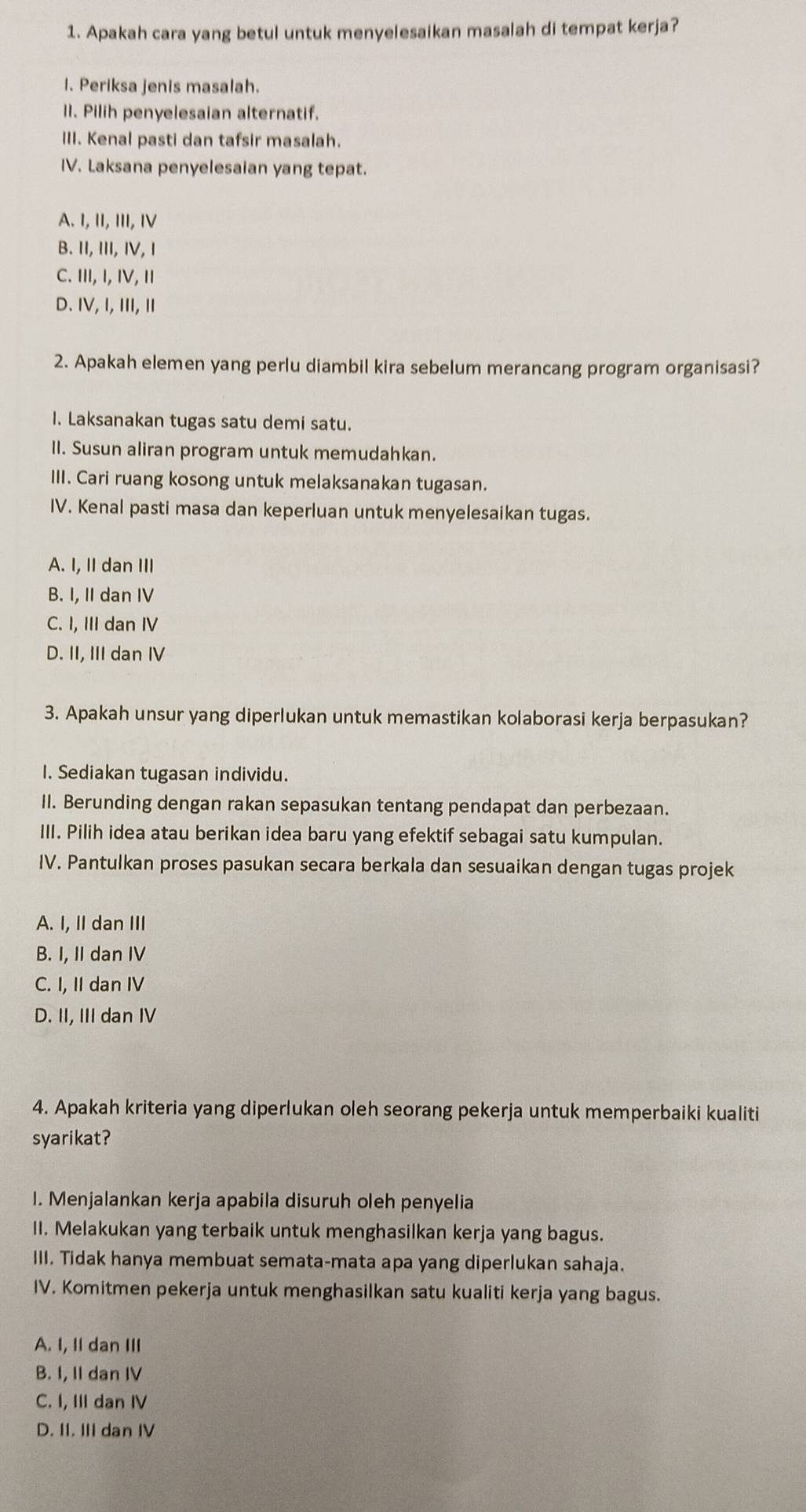 Apakah cara yang betul untuk menyelesaikan masalah di tempat kerja?
I. Periksa jenis masalah.
II. Pilih penyelesaian alternatif.
III. Kenal pasti dan tafsir masalah.
IV. Laksana penyelesaian yang tepat.
A. I, II, III, I
B. II, III, ⅣV, Ⅰ
C. Ⅲ, I, IV, Ⅱ
D. IV, I, ⅢII, Ⅱ
2. Apakah elemen yang perlu diambil kira sebelum merancang program organisasi?
I. Laksanakan tugas satu demi satu.
II. Susun aliran program untuk memudahkan.
III. Cari ruang kosong untuk melaksanakan tugasan.
IV. Kenal pasti masa dan keperluan untuk menyelesaikan tugas.
A. I, II dan III
B. I, II dan IV
C. I, III dan IV
D. II, III dan IV
3. Apakah unsur yang diperlukan untuk memastikan kolaborasi kerja berpasukan?
I. Sediakan tugasan individu.
II. Berunding dengan rakan sepasukan tentang pendapat dan perbezaan.
III. Pilih idea atau berikan idea baru yang efektif sebagai satu kumpulan.
IV. Pantulkan proses pasukan secara berkala dan sesuaikan dengan tugas projek
A. I, II dan III
B. I, II dan IV
C. I, II dan IV
D. II, III dan IV
4. Apakah kriteria yang diperlukan oleh seorang pekerja untuk memperbaiki kualiti
syarikat?
I. Menjalankan kerja apabila disuruh oleh penyelia
II. Melakukan yang terbaik untuk menghasilkan kerja yang bagus.
III. Tidak hanya membuat semata-mata apa yang diperlukan sahaja.
IV. Komitmen pekerja untuk menghasilkan satu kualiti kerja yang bagus.
A. I, IIdan III
B. I, II dan IV
C. I, III dan IV
D. II. III dan IV