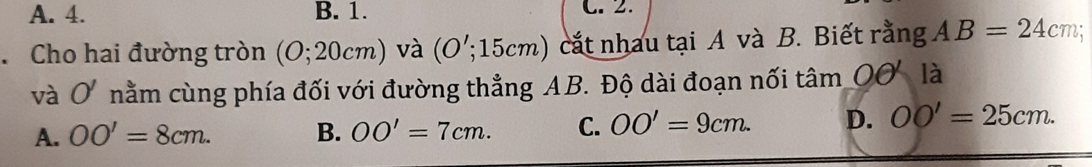 A. 4. B. 1. C.2.
Cho hai đường tròn (O; 20cm) và (O '; 15cm) cắt nhau tại A và B. Biết rằng AB=24cm; 
và O nằm cùng phía đối với đường thẳng AB. Độ dài đoạn nối tâm OO là
A. OO'=8cm. B. OO'=7cm.
C. OO'=9cm. D. OO'=25cm.