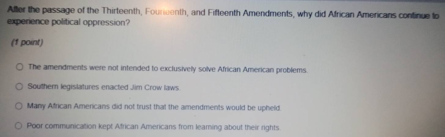 After the passage of the Thirteenth, Fourteenth, and Fifteenth Amendments, why did African Americans confinue to
experience political oppression?
(1 point)
The amendments were not intended to exclusively solve African American problems.
Southern legislatures enacted Jim Crow laws.
Many African Americans did not trust that the amendments would be upheld.
Poor communication kept African Americans from learning about their rights.