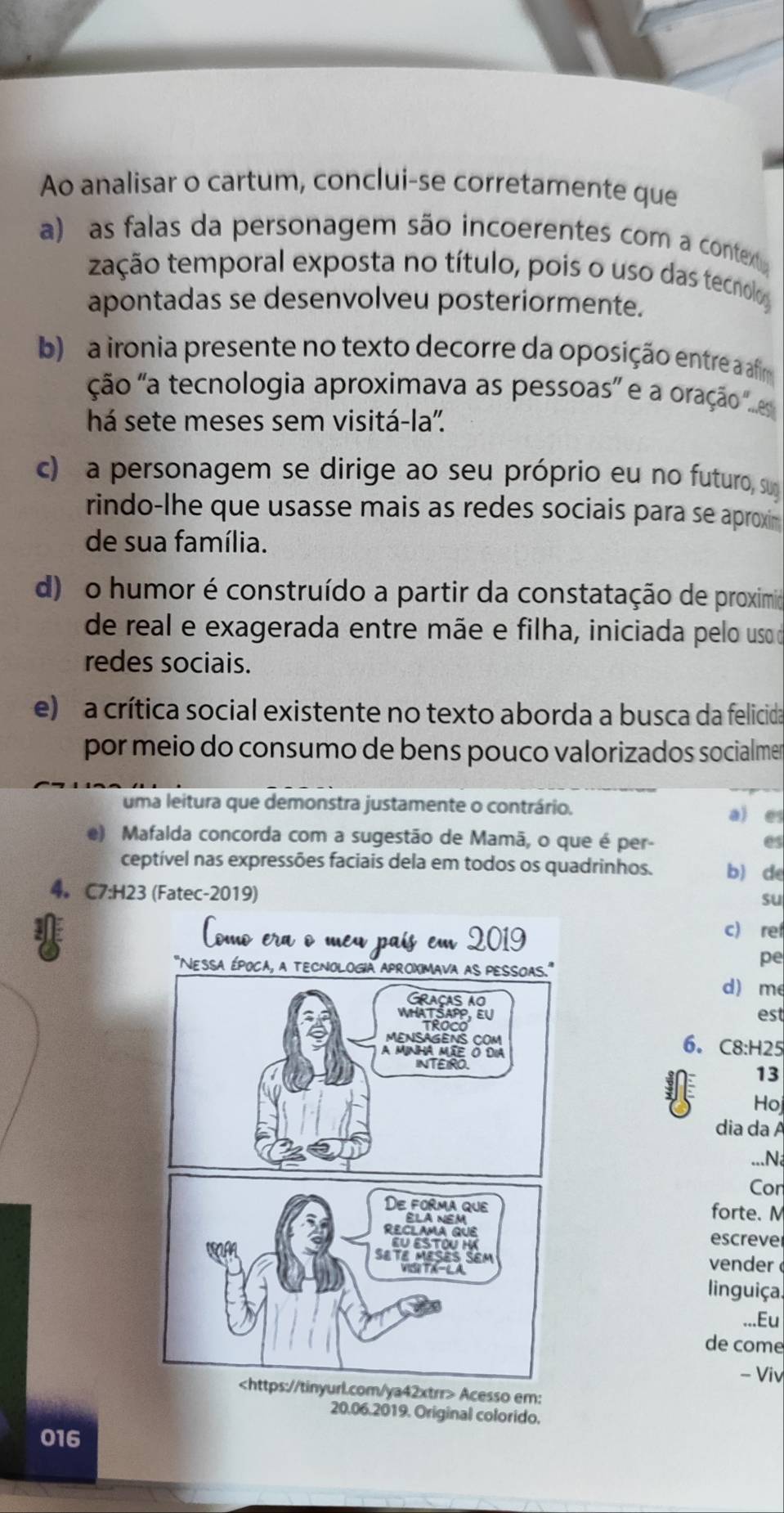 Ao analisar o cartum, conclui-se corretamente que
a) as falas da personagem são incoerentes com a context
tação temporal exposta no título, pois o uso das tecnolo
apontadas se desenvolveu posteriormente.
b) a ironia presente no texto decorre da oposição entre a afim
ção 'a tecnologia aproximava as pessoas oração 's
há sete meses sem visitá-la'.
c) a personagem se dirige ao seu próprio eu no futuro, suy
rindo-lhe que usasse mais as redes sociais para se aproxi
de sua família.
d) o humor é construído a partir da constatação de proximido
de real e exagerada entre mãe e filha, iniciada pelo uso do
redes sociais.
e) a crítica social existente no texto aborda a busca da felicida
por meio do consumo de bens pouco valorizados socialmer
uma leitura que demonstra justamente o contrário. a) e
e) Mafalda concorda com a sugestão de Mamã, o que é per-
es
ceptível nas expressões faciais dela em todos os quadrinhos. b) de
4。 C7:H23 (Fatec-2019)
su
c) ref
pe
d) me
est
6. C8: H25
13
Ho
dia da A
...N
Cor
forte. N
escreve
vender 
linguiça.
...Eu
de come
- Viv
m/ya42xtrr> Acesso em:
20.06.2019. Original colorido.
016