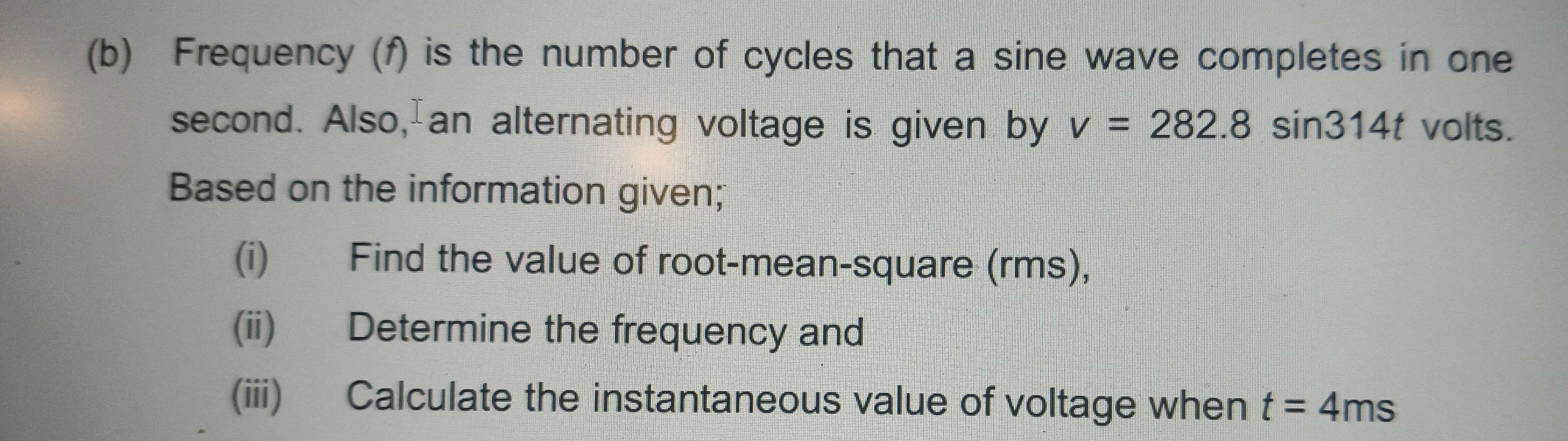 Frequency (f) is the number of cycles that a sine wave completes in one
second. Also,an alternating voltage is given by v=282.8sin 314t volts. 
Based on the information given; 
(i) Find the value of root-mean-square (rms), 
(ii) Determine the frequency and 
(iii) Calculate the instantaneous value of voltage when t=4ms