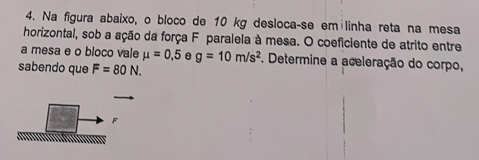 Na figura abaixo, o bloco de 10 kg desloca-se em linha reta na mesa 
horizontal, sob a ação da força F paralela à mesa. O coeficiente de atrito entre 
a mesa e o bloco vale mu =0,5 e g=10m/s^2. Determine a aceleração do corpo, 
sabendo que F=80N. 
F