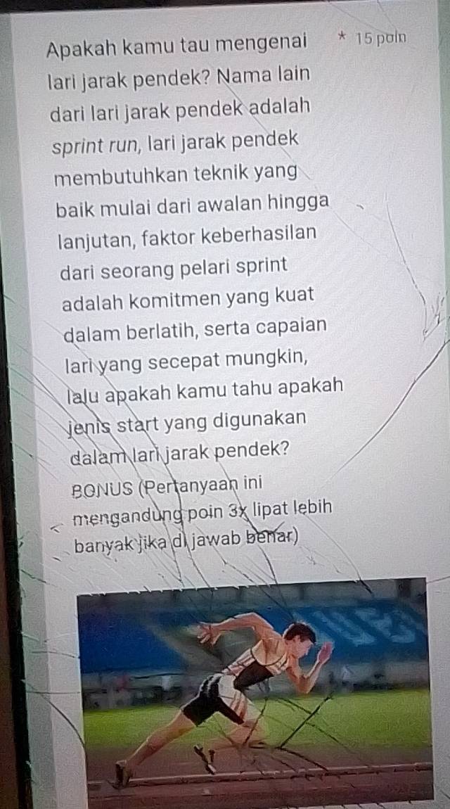 Apakah kamu tau mengenai * 15 poin 
lari jarak pendek? Nama lain 
dari lari jarak pendek adalah 
sprint run, lari jarak pendek 
membutuhkan teknik yang 
baik mulai dari awalan hingga 
lanjutan, faktor keberhasilan 
dari seorang pelari sprint 
adalah komitmen yang kuat 
dalam berlatih, serta capaian 
lari yang secepat mungkin, 
lalu apakah kamu tahu apakah 
jenis start yang digunakan 
dalam lari jarak pendek? 
BONUS (Pertanyaan ini 
mengandung poin 3x lipat lebih 
banyak jika di jawab benar)