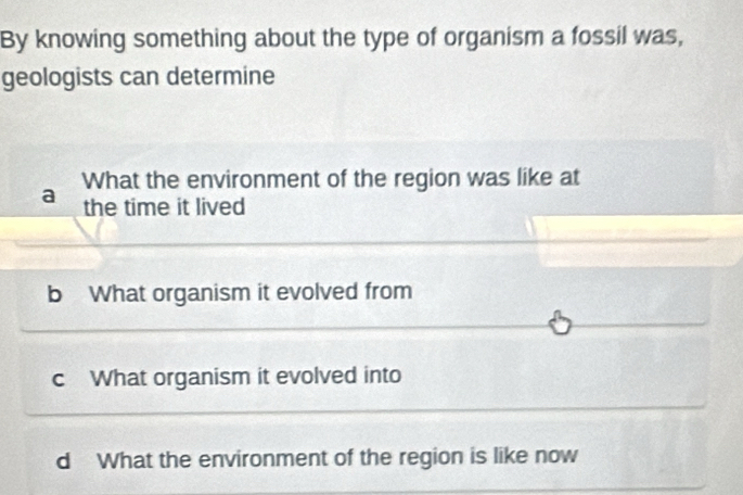 By knowing something about the type of organism a fossil was,
geologists can determine
What the environment of the region was like at
a the time it lived
b What organism it evolved from
c What organism it evolved into
d What the environment of the region is like now