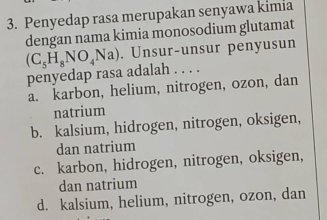 Penyedap rasa merupakan senyawa kimia
dengan nama kimia monosodium glutamat
(C_5H_8NO_4Na). Unsur-unsur penyusun
penyedap rasa adalah . . . .
a. karbon, helium, nitrogen, ozon, dan
natrium
b. kalsium, hidrogen, nitrogen, oksigen,
dan natrium
c. karbon, hidrogen, nitrogen, oksigen,
dan natrium
d. kalsium, helium, nitrogen, ozon, dan