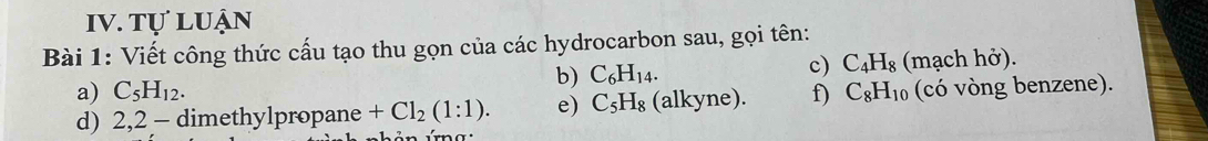 tự luận 
Bài 1: Viết công thức cấu tạo thu gọn của các hydrocarbon sau, gọi tên: 
b) C_6H_14. c) C_4H_8 (mạch hở). 
a) C_5H_12. 
d) 2,2 - dimethylpropane +Cl_2(1:1). e) C_5H_8 (alkyne). f) C_8H_10 (có vòng benzene). 
a