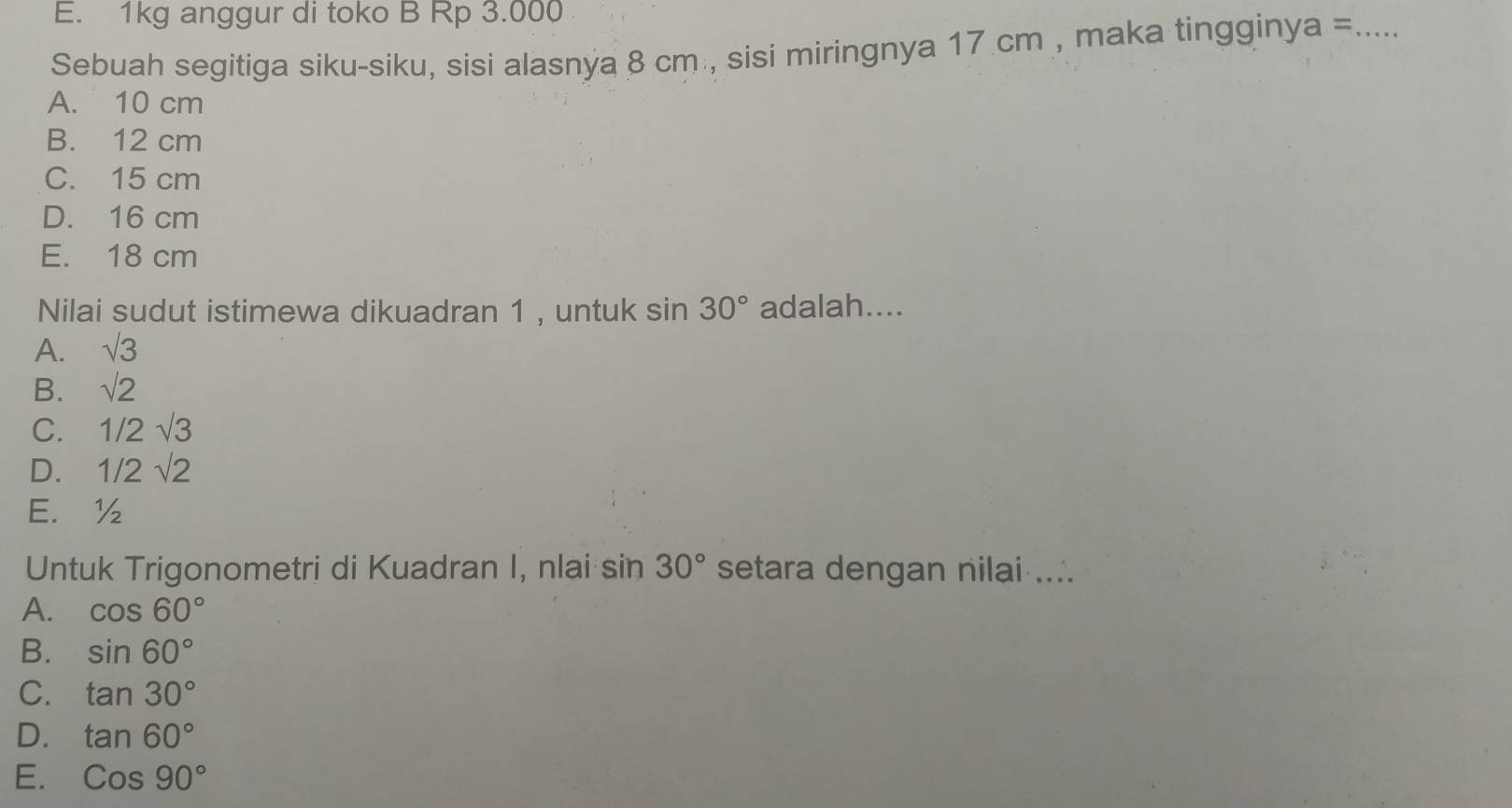 1kg anggur di toko B Rp 3.000
Sebuah segitiga siku-siku, sisi alasnya 8 cm , sisi miringnya 17 cm , maka tingginya =_
A. 10 cm
B. 12 cm
C. 15 cm
D. 16 cm
E. 18 cm
Nilai sudut istimewa dikuadran 1 , untuk sin 30° adalah....
A. sqrt(3)
B. sqrt(2)
C. 1/2sqrt(3)
D. 1/2sqrt(2)
E. ½
Untuk Trigonometri di Kuadran I, nlai sin 30° setara dengan nilai ....
A. cos 60°
B. sin 60°
C. tan 30°
D. tan 60°
E. Cos90°