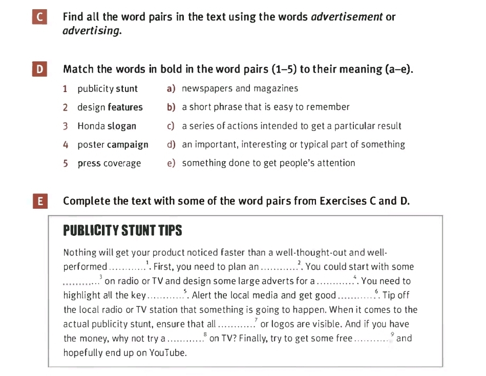 Find all the word pairs in the text using the words advertisement or 
advertising. 
D Match the words in bold in the word pairs (1-5) to their meaning (a-e). 
1 publicity stunt a) newspapers and magazines 
2 design features b) a short phrase that is easy to remember 
3 Honda slogan c) a series of actions intended to get a particular result 
4 poster campaign d) an important, interesting or typical part of something 
5 press coverage e) something done to get people’s attention 
E Complete the text with some of the word pairs from Exercises C and D. 
PUBLICITY STUNT TIPS 
Nothing will get your product noticed faster than a well-thought-out and well- 
performed_ '. First, you need to plan an _. You could start with some 
_.* on radio or TV and design some large adverts for a_ . ∴. You need to 
highlight all the key_ *. Alert the local media and get good _*. Tip off 
the local radio or TV station that something is going to happen. When it comes to the 
actual publicity stunt, ensure that all_ ' or logos are visible. And if you have 
the money, why not try a_ on TV? Finally, try to get some free _9 and 
hopefully end up on YouTube.