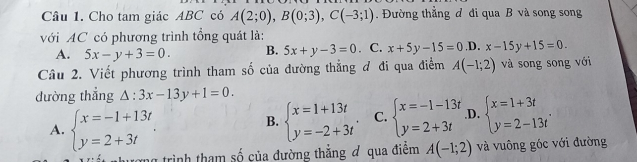 Cho tam giác ABC có A(2;0), B(0;3), C(-3;1). Đường thắng d đi qua B và song song
với AC có phương trình tổng quát là:
A. 5x-y+3=0. . C. x+5y-15=0 .D. x-15y+15=0. 
B. 5x+y-3=0
Câu 2. Viết phương trình tham số của đường thẳng đ đi qua điểm A(-1;2) và song song với
dường thắng △ :3x-13y+1=0.
A. beginarrayl x=-1+13t y=2+3tendarray..
B. beginarrayl x=1+13t y=-2+3tendarray.. C. beginarrayl x=-1-13t y=2+3tendarray. .D. beginarrayl x=1+3t y=2-13tendarray.. 
ang trình tham số của đường thắng đ qua điểm A(-1;2) và vuông góc với đường