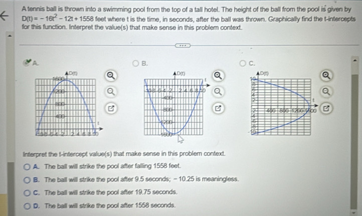 A tennis ball is thrown into a swimming pool from the top of a tall hotel. The height of the ball from the pool is given by
D(t)=-16t^2-12t+1558 feet where t is the time, in seconds, after the ball was thrown. Graphically find the t-intercepts
for this function. Interpret the value(s) that make sense in this problem context.
A
B.
C.
  
 
 
B 
Interpret the t-intercept value(s) that make sense in this problem context.
A. The ball will strike the pool after falling 1558 feet.
B. The baill willl strike the pool after 9.5 seconds; - 10.25 is meaningless.
C. The ball will strike the pool after 19.75 seconds.
D. The ball will strike the pool after 1558 seconds.