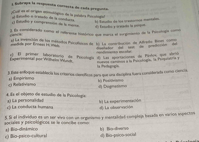 I, Subraya la respuesta correcta de cada pregunta.
;Cuál es el origen etimológico de la palabra Psicología?
a) Estudio o tratado de la conducta.
b) Estudio de los trastornos mentales.
c) Estudio y comprensión de la mente. d) Estudio y tratado la psique.
2. Es considerado como el referente histórico que marca el surgimiento de la Psicología como
ciencia:
a) La invención de los métodos Psicofísicos de b) La contribución de Alfredo Binet como
medida por Ernest H.Web.
diseñador del test de predicción del
rendimiento escolar.
c) El primer laboratorio de Psicología d) Las aportaciones de Pávlov, que abrió
Experimental por Wilhelm Wundt. nuevos caminos a la Psicología, la Psiquiatría y
la Pedagogía.
3. Este enfoque establecía los criterios científicos para que una disciplina fuera considerada como ciencia.
a) Empirismo
c) Relativismo b) Positivismo
d) Dogmatismo
4. Es el objeto de estudio de la Psicología:
a) La personalidad
b) La experimentación
c) La conducta humana
d) La observación
5. Si el individuo es un ser vivo con un organismo y mentalidad compleja basada en varios aspectos
sociales y psicológicos se le concibe como:
a) Bio-dinámico b) Bio-diverso
c) Bio-psico-cultural d) Bio-psico-social