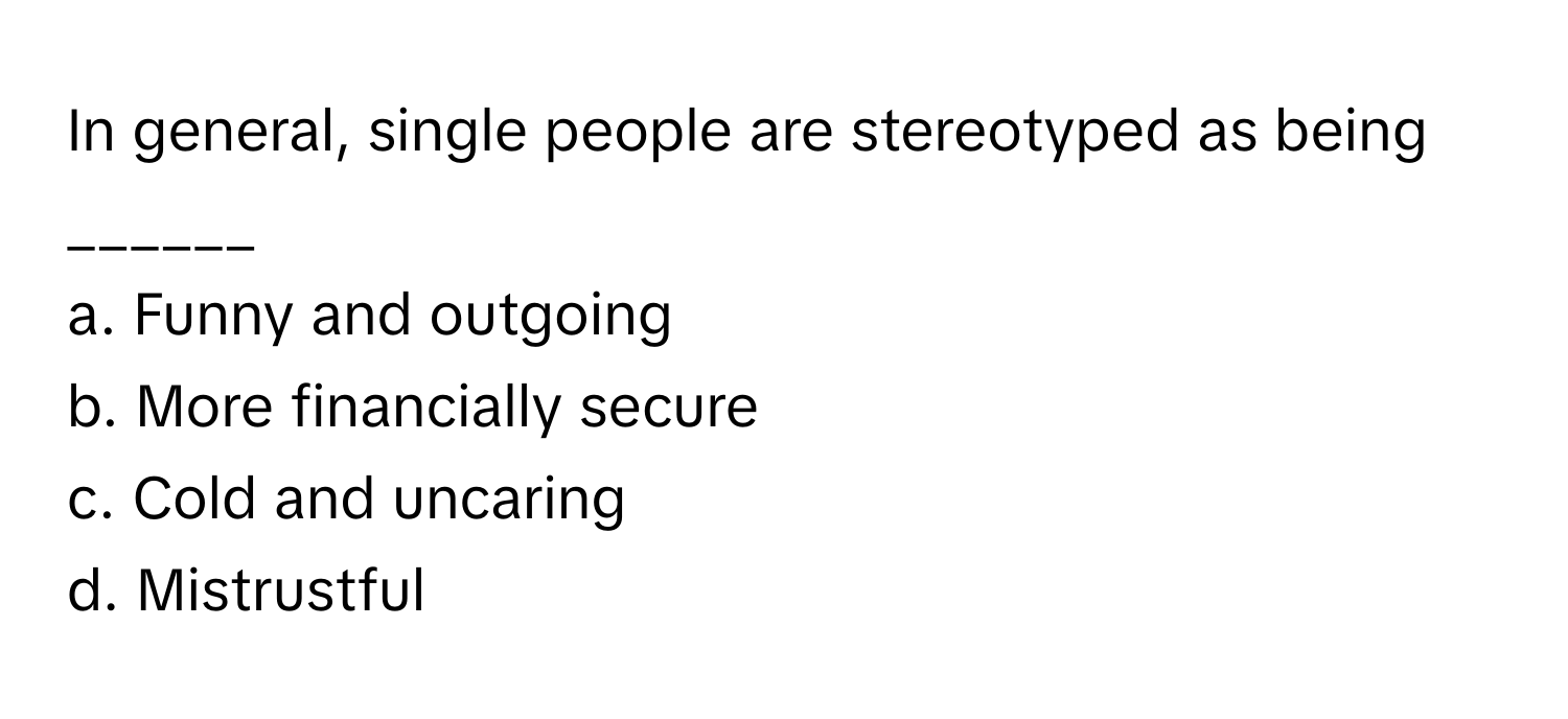 In general, single people are stereotyped as being ______

a. Funny and outgoing
b. More financially secure
c. Cold and uncaring
d. Mistrustful