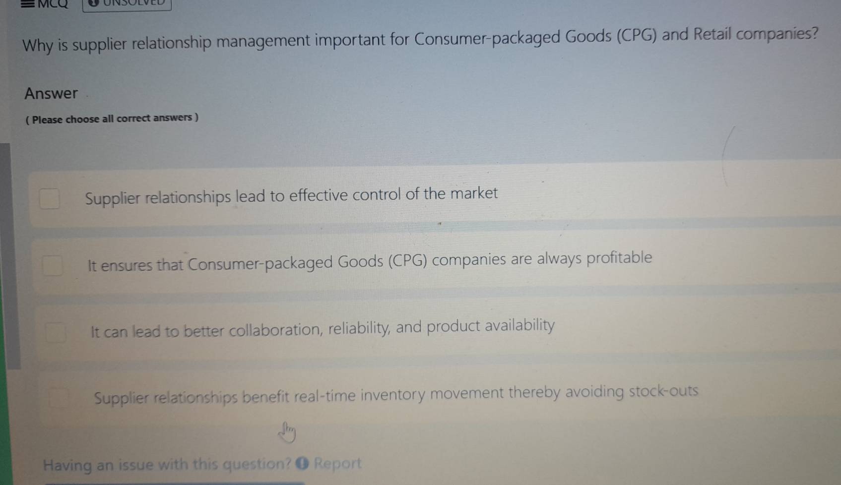 ≡ MCQ
Why is supplier relationship management important for Consumer-packaged Goods (CPG) and Retail companies?
Answer
( Please choose all correct answers )
Supplier relationships lead to effective control of the market
It ensures that Consumer-packaged Goods (CPG) companies are always profitable
It can lead to better collaboration, reliability, and product availability
Supplier relationships benefit real-time inventory movement thereby avoiding stock-outs
Having an issue with this question? ❶ Report