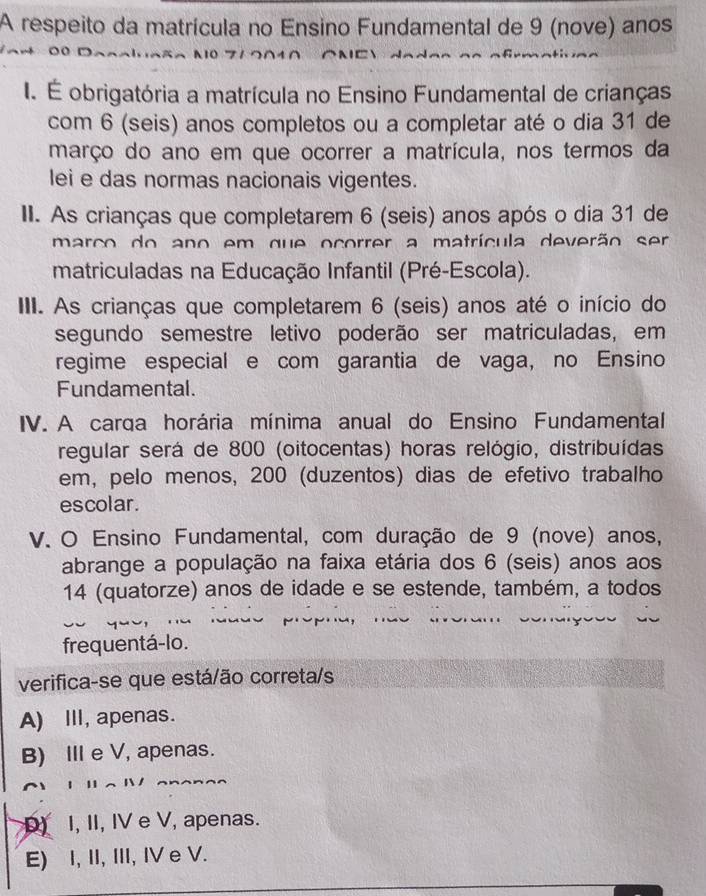 A respeito da matrícula no Ensino Fundamental de 9 (nove) anos
I. É obrigatória a matrícula no Ensino Fundamental de crianças
com 6 (seis) anos completos ou a completar até o dia 31 de
março do ano em que ocorrer a matrícula, nos termos da
lei e das normas nacionais vigentes.
II. As crianças que completarem 6 (seis) anos após o dia 31 de
marco do ano em que ocorrer a matrícula deverão ser
matriculadas na Educação Infantil (Pré-Escola).
III. As crianças que completarem 6 (seis) anos até o início do
segundo semestre letivo poderão ser matriculadas, em
regime especial e com garantia de vaga, no Ensino
Fundamental.
IV. A carga horária mínima anual do Ensino Fundamental
regular será de 800 (oitocentas) horas relógio, distribuídas
em, pelo menos, 200 (duzentos) dias de efetivo trabalho
escolar.
V. O Ensino Fundamental, com duração de 9 (nove) anos,
abrange a população na faixa etária dos 6 (seis) anos aos
14 (quatorze) anos de idade e se estende, também, a todos
frequentá-lo.
verifica-se que está/ão correta/s
A) III, apenas.
B) Ⅲ e V, apenas.
D) I, II, IV e V, apenas.
E) I, II, III, IV e V.