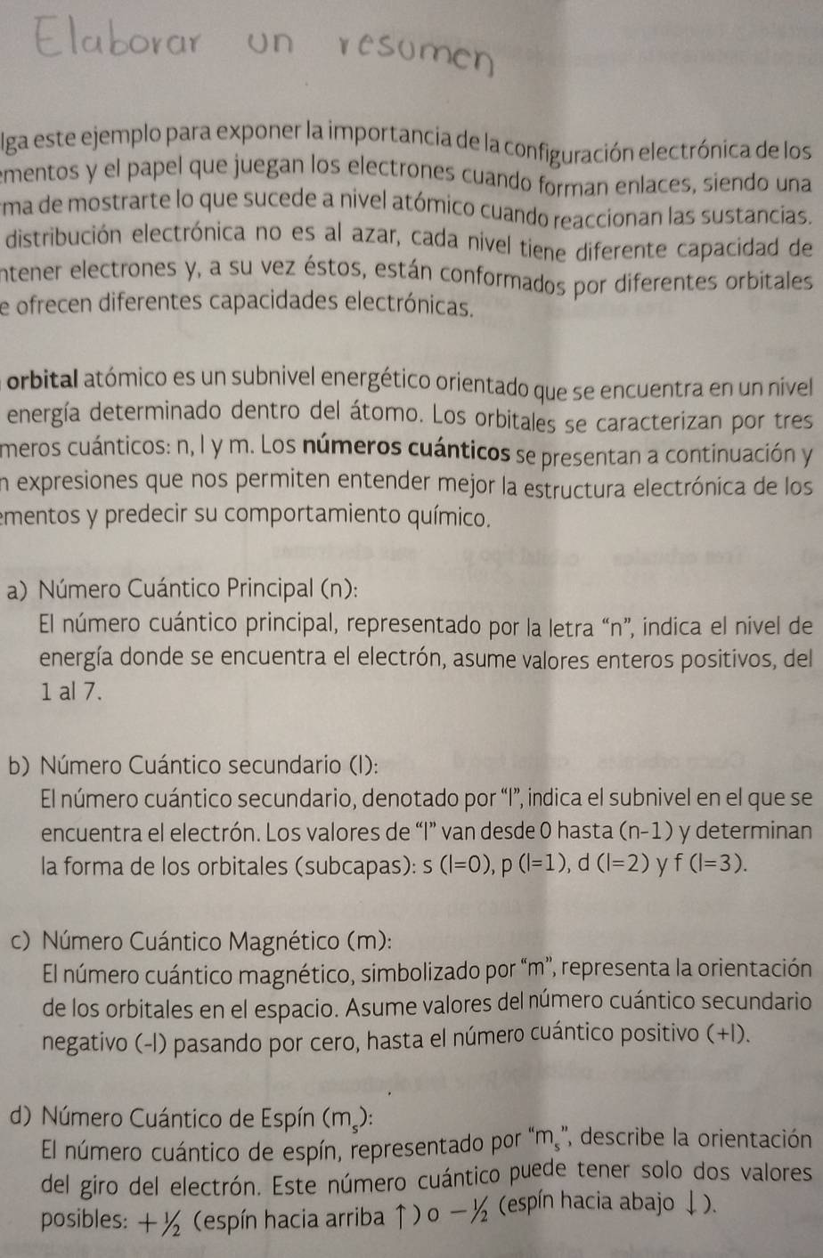 lga este ejemplo para exponer la importancia de la configuración electrónica de los
ementos y el papel que juegan los electrones cuando forman enlaces, siendo una
ema de mostrarte lo que sucede a nivel atómico cuando reaccionan las sustancias.
distribución electrónica no es al azar, cada nivel tiene diferente capacidad de
entener electrones y, a su vez éstos, están conformados por diferentes orbitales
e ofrecen diferentes capacidades electrónicas.
orbital atómico es un subnivel energético orientado que se encuentra en un nível
energía determinado dentro del átomo. Los orbitales se caracterizan por tres
meros cuánticos: n, l y m. Los números cuánticos se presentan a continuación y
en expresiones que nos permiten entender mejor la estructura electrónica de los
ementos y predecir su comportamiento químico.
a) Número Cuántico Principal (n):
El número cuántico principal, representado por la letra “n”, indica el nivel de
energía donde se encuentra el electrón, asume valores enteros positivos, del
1 al 7.
b) Número Cuántico secundario (I):
El número cuántico secundario, denotado por “I”, indica el subnivel en el que se
encuentra el electrón. Los valores de “I” van desde 0 hasta (n-1) y determinan
la forma de los orbitales (subcapas): s(l=0),p(l=1),d(l=2) y f(l=3).
c) Número Cuántico Magnético (m):
El número cuántico magnético, simbolizado por “m”, representa la orientación
de los orbitales en el espacio. Asume valores del número cuántico secundario
negativo (-l) pasando por cero, hasta el número cuántico positivo (+I).
d) Número Cuántico de Espín (m.):
El número cuántico de espín, representado por '' m_s'' ' describe la orientación
del giro del electrón. Este número cuántico puede tener solo dos valores
posibles: +1/2 (espín hacia arriba ↑) o ½ (espín hacia abajo ↓).