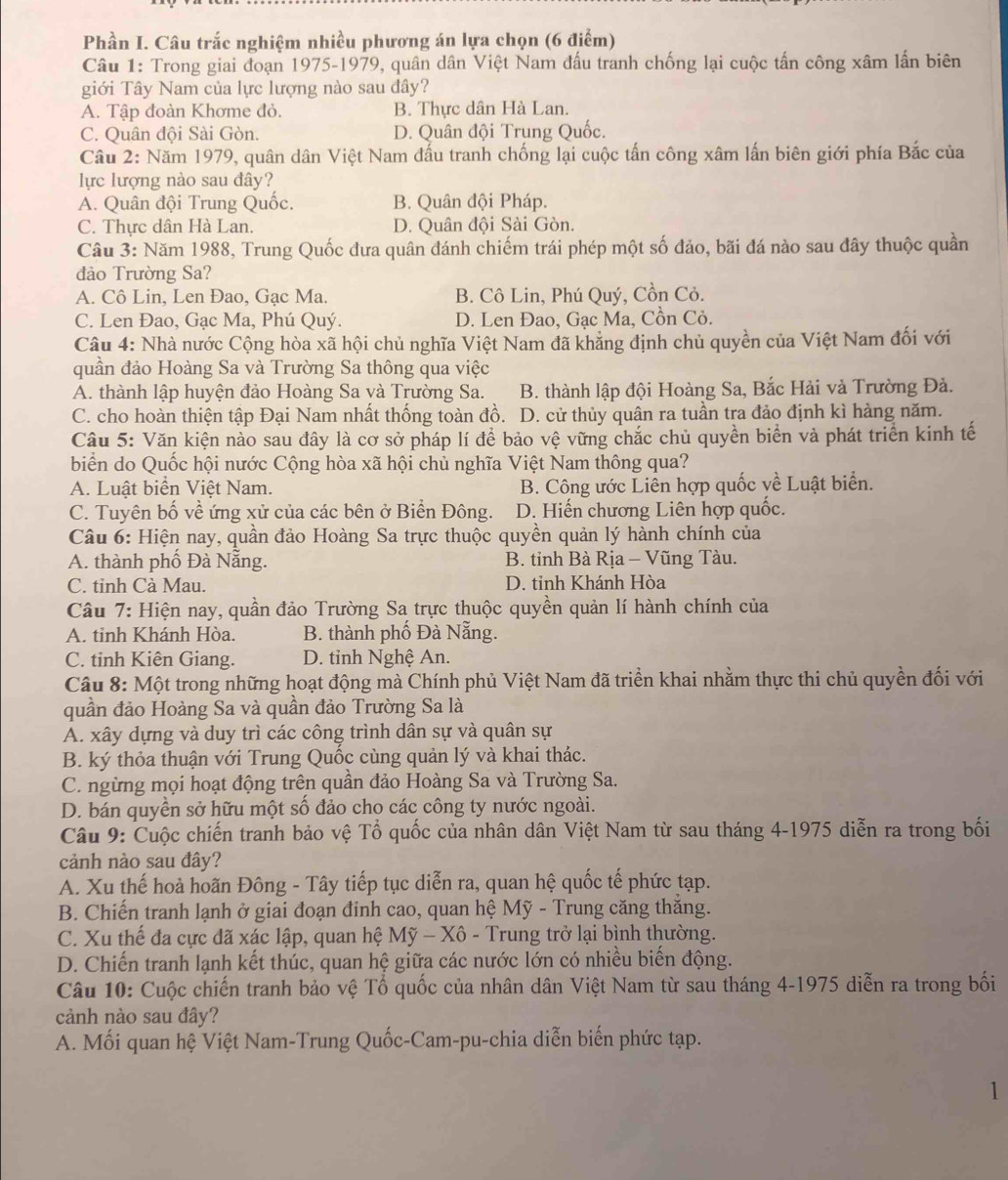 Phần I. Câu trắc nghiệm nhiều phương án lựa chọn (6 điểm)
Câu 1: Trong giai đoạn 1975-1979, quân dân Việt Nam đấu tranh chống lại cuộc tấn công xâm lấn biên
giới Tây Nam của lực lượng nào sau đây?
A. Tập đoàn Khơme đỏ. B. Thực dân Hà Lan.
C. Quân đội Sài Gòn. D. Quân đội Trung Quốc.
Câu 2: Năm 1979, quân dân Việt Nam đấu tranh chống lại cuộc tấn công xâm lấn biên giới phía Bắc của
lực lượng nào sau đây?
A. Quân đội Trung Quốc. B. Quân đội Pháp.
C. Thực dân Hà Lan. D. Quân đội Sài Gòn.
Câu 3: Năm 1988, Trung Quốc đưa quân đánh chiếm trái phép một số đảo, bãi đá nào sau đây thuộc quần
đảo Trường Sa?
A. Cô Lin, Len Đao, Gạc Ma. B. Cô Lin, Phú Quý, Cồn Cỏ.
C. Len Đao, Gạc Ma, Phú Quý. D. Len Đao, Gạc Ma, Cồn Cỏ.
Câu 4: Nhà nước Cộng hòa xã hội chủ nghĩa Việt Nam đã khẳng định chủ quyền của Việt Nam đối với
quần đảo Hoàng Sa và Trường Sa thông qua việc
A. thành lập huyện đảo Hoàng Sa và Trường Sa. B. thành lập đội Hoàng Sa, Bắc Hải và Trường Đà.
C. cho hoàn thiện tập Đại Nam nhất thống toàn đồ. D. cử thủy quân ra tuần tra đảo định kì hàng năm.
Câu 5: Văn kiện nào sau đây là cơ sở pháp lí để bảo vệ vững chắc chủ quyền biển và phát triển kinh tế
biển do Quốc hội nước Cộng hòa xã hội chủ nghĩa Việt Nam thông qua?
A. Luật biển Việt Nam. B. Công ước Liền hợp quốc yề Luật biển.
C. Tuyên bố về ứng xử của các bên ở Biển Đông. D. Hiến chương Liên hợp quốc.
Câu 6: Hiện nay, quần đảo Hoàng Sa trực thuộc quyền quản lý hành chính của
A. thành phố Đà Nẵng. B. tỉnh Bà Rịa - Vũng Tàu.
C. tinh Cà Mau. D. tỉnh Khánh Hòa
Câu 7: Hiện nay, quần đảo Trường Sa trực thuộc quyền quản lí hành chính của
A. tinh Khánh Hòa. B. thành phố Đà Nẵng.
C. tỉnh Kiên Giang. D. tinh Nghệ An.
Câu 8: Một trong những hoạt động mà Chính phủ Việt Nam đã triển khai nhằm thực thi chủ quyền đối với
quần đảo Hoàng Sa và quần đảo Trường Sa là
A. xây dựng và duy trì các công trình dân sự và quân sự
B. ký thỏa thuận với Trung Quốc cùng quản lý và khai thác.
C. ngừng mọi hoạt động trên quần đảo Hoàng Sa và Trường Sa.
D. bán quyền sở hữu một số đảo cho các công ty nước ngoài.
Câu 9: Cuộc chiến tranh bảo vệ Tổ quốc của nhân dân Việt Nam từ sau tháng 4-1975 diễn ra trong bối
cảnh nào sau đây?
A. Xu thế hoà hoãn Đông - Tây tiếp tục diễn ra, quan hệ quốc tế phức tạp.
B. Chiến tranh lạnh ở giai đoạn đinh cao, quan hệ Mỹ - Trung căng thăng.
C. Xu thế đa cực đã xác lập, quan hệ Mỹ - Xô - Trung trở lại bình thường.
D. Chiến tranh lạnh kết thúc, quan hệ giữa các nước lớn có nhiều biến động.
Câu 10: Cuộc chiến tranh bảo vệ Tổ quốc của nhân dân Việt Nam từ sau tháng 4-1975 diễn ra trong bối
cảnh nào sau đây?
A. Mối quan hệ Việt Nam-Trung Quốc-Cam-pu-chia diễn biến phức tạp.
1