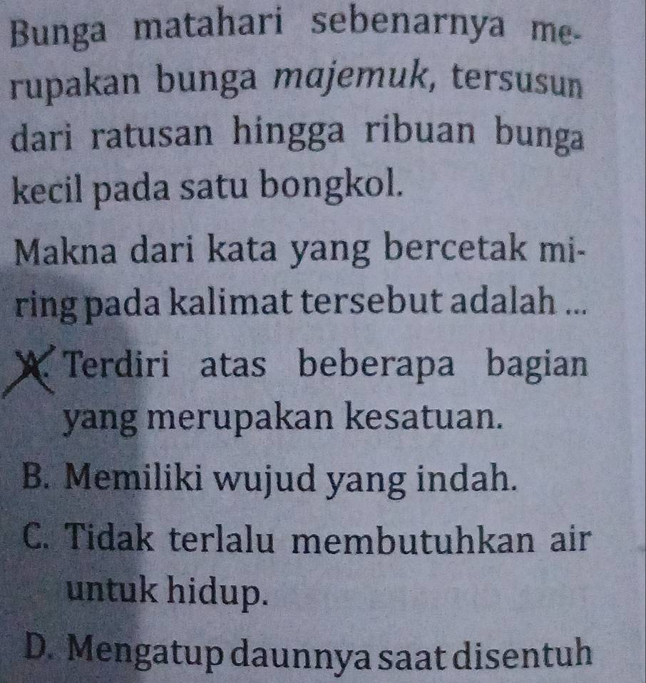 Bunga matahari sebenarnya me-
rupakan bunga mɑjemuk, tersusun
dari ratusan hingga ribuan bunga
kecil pada satu bongkol.
Makna dari kata yang bercetak mi-
ring pada kalimat tersebut adalah ...
X Terdiri atas beberapa bagian
yang merupakan kesatuan.
B. Memiliki wujud yang indah.
C. Tidak terlalu membutuhkan air
untuk hidup.
D. Mengatup daunnya saat disentuh